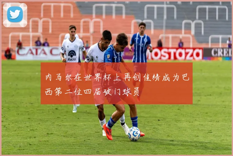 内马尔在世界杯上再创佳绩成为巴西第二位四届破门球员