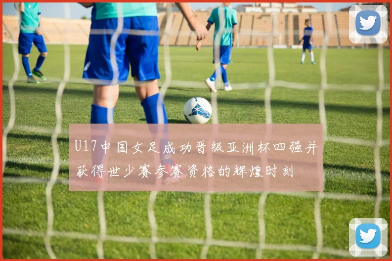 U17中国女足成功晋级亚洲杯四强并获得世少赛参赛资格的辉煌时刻