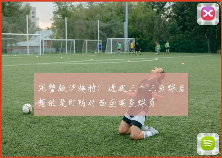 完整版沙梅特：连进三个三分球后想的是盯防对面全明星球员