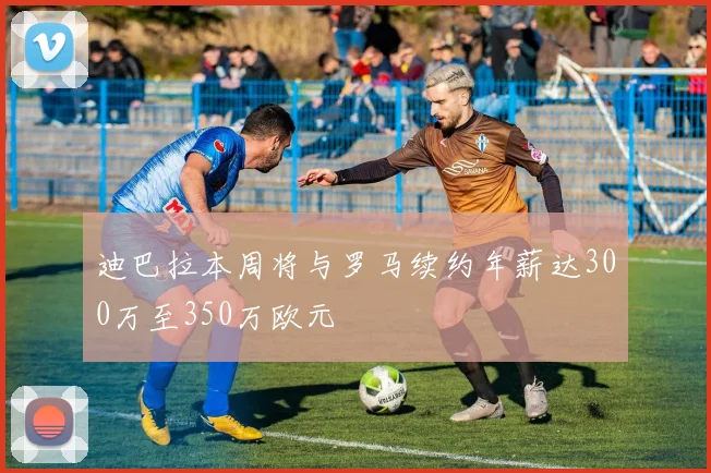 迪巴拉本周将与罗马续约年薪达300万至350万欧元