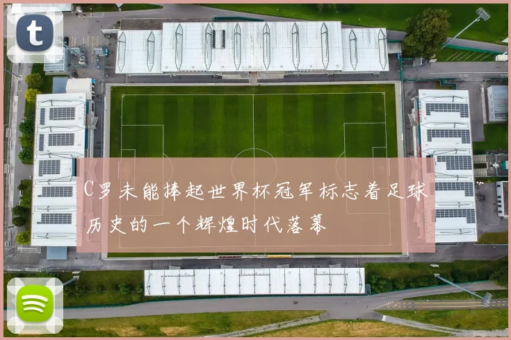 C罗未能捧起世界杯冠军标志着足球历史的一个辉煌时代落幕