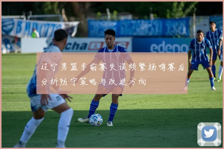 辽宁男篮季前赛失误频繁杨鸣赛后分析防守策略与改进方向