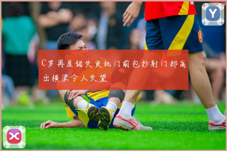 C罗再度错失良机门前包抄射门却高出横梁令人失望