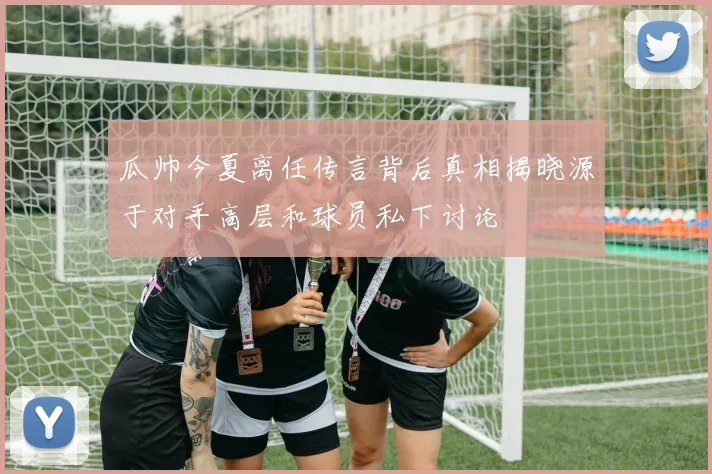 瓜帅今夏离任传言背后真相揭晓源于对手高层和球员私下讨论