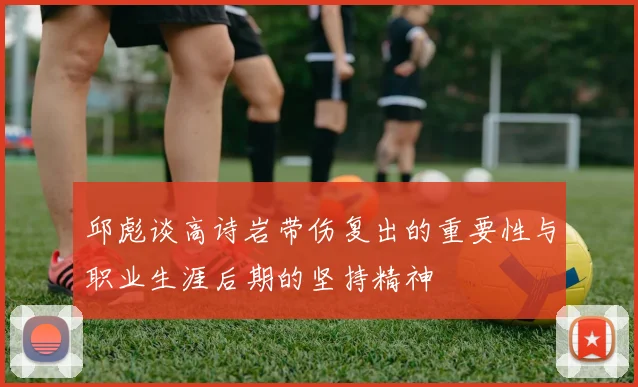 邱彪谈高诗岩带伤复出的重要性与职业生涯后期的坚持精神