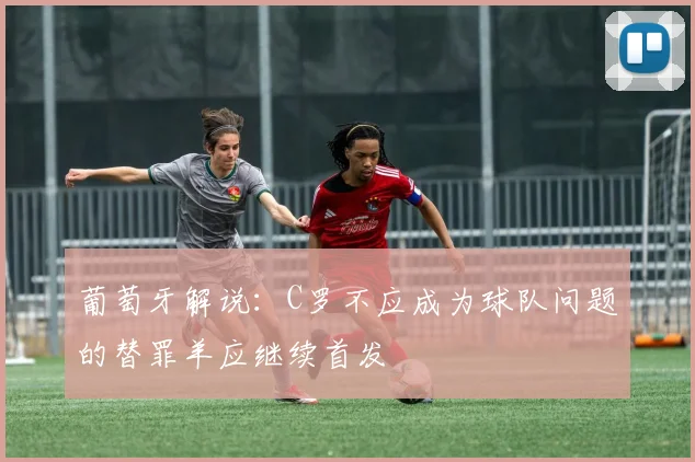 葡萄牙解说：C罗不应成为球队问题的替罪羊应继续首发