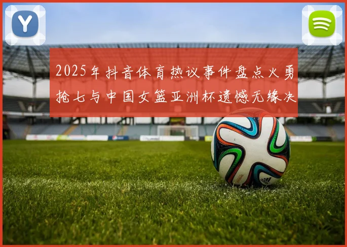 2025年抖音体育热议事件盘点火勇抢七与中国女篮亚洲杯遗憾无缘决赛