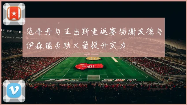 范乔丹与亚当斯重返赛场谢泼德与伊森能否助火箭提升实力