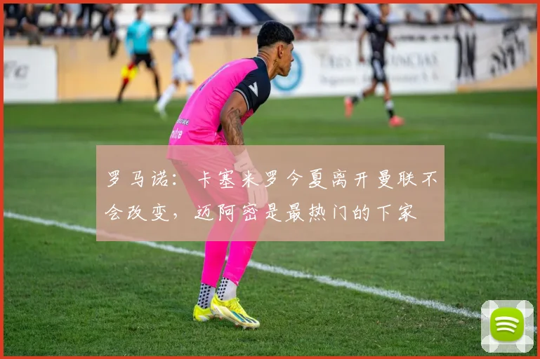 罗马诺：卡塞米罗今夏离开曼联不会改变，迈阿密是最热门的下家