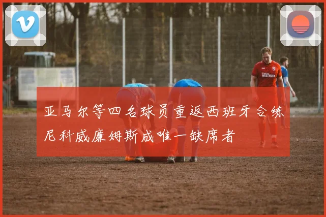 亚马尔等四名球员重返西班牙合练尼科威廉姆斯成唯一缺席者