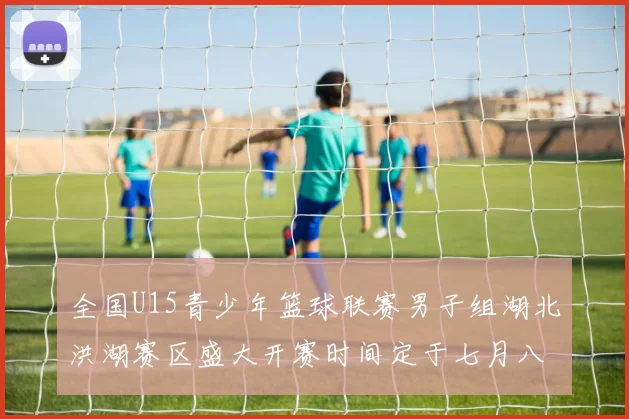全国U15青少年篮球联赛男子组湖北洪湖赛区盛大开赛时间定于七月八日至十三日
