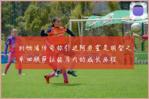 利物浦传奇称引进阿劳霍是明智之举回顾萨拉赫马内的成长历程