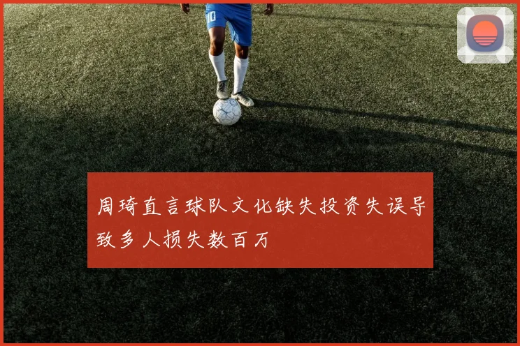 周琦直言球队文化缺失投资失误导致多人损失数百万