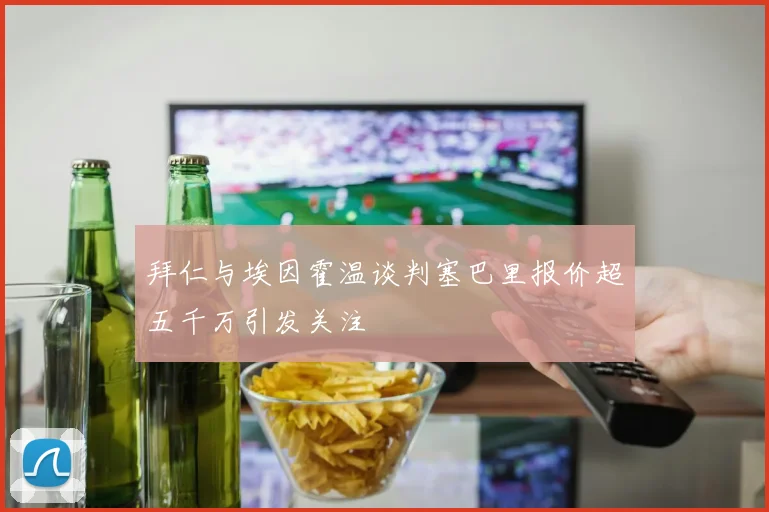拜仁与埃因霍温谈判塞巴里报价超五千万引发关注