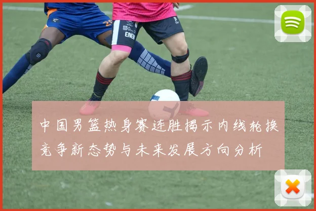 中国男篮热身赛连胜揭示内线轮换竞争新态势与未来发展方向分析