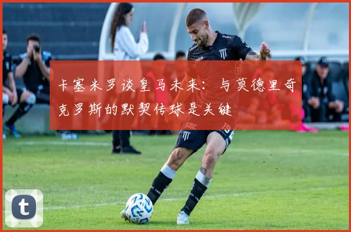 卡塞米罗谈皇马未来：与莫德里奇克罗斯的默契传球是关键