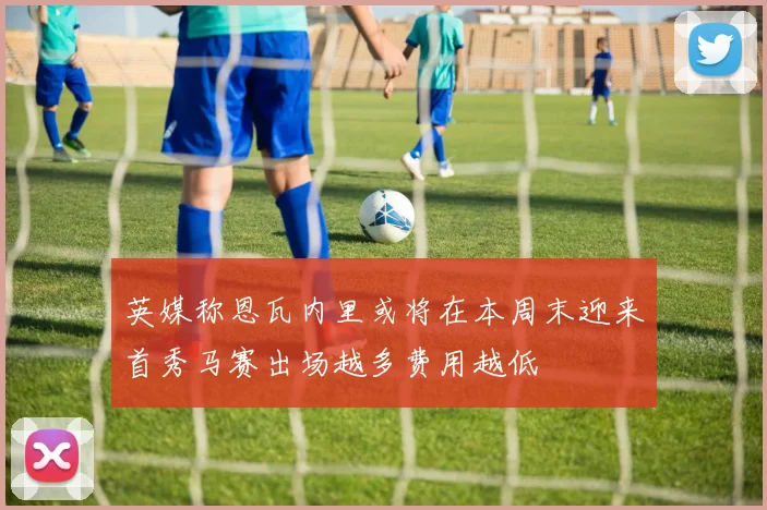 英媒称恩瓦内里或将在本周末迎来首秀马赛出场越多费用越低