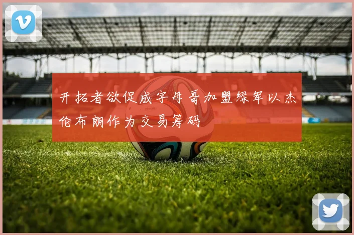 开拓者欲促成字母哥加盟绿军以杰伦布朗作为交易筹码