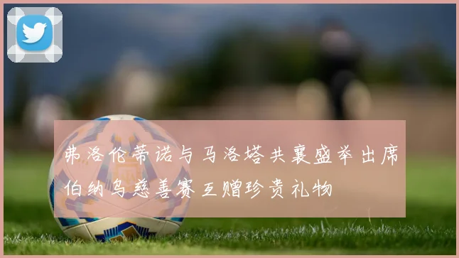 弗洛伦蒂诺与马洛塔共襄盛举出席伯纳乌慈善赛互赠珍贵礼物