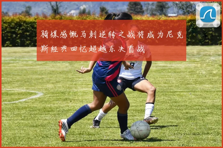 骑媒感慨马刺逆转之战将成为尼克斯经典回忆超越东决首战