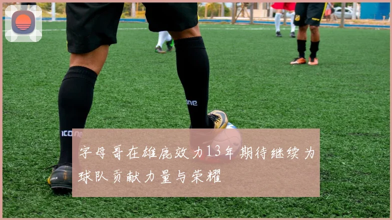字母哥在雄鹿效力13年期待继续为球队贡献力量与荣耀
