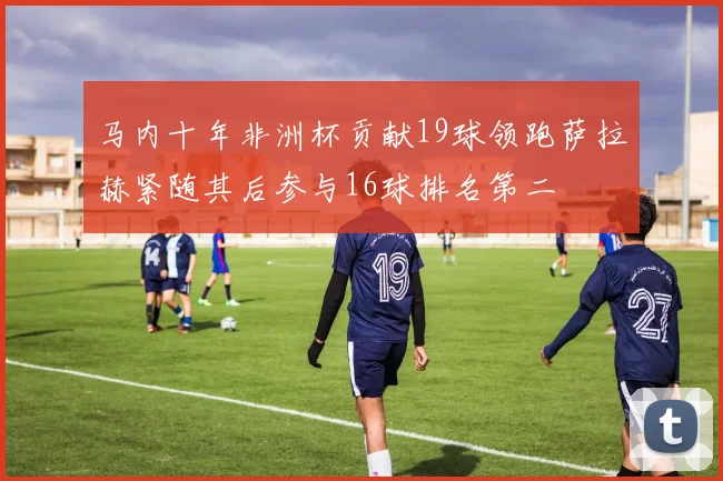 马内十年非洲杯贡献19球领跑萨拉赫紧随其后参与16球排名第二