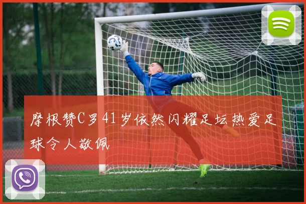 摩根赞C罗41岁依然闪耀足坛热爱足球令人敬佩
