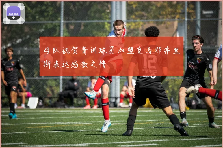 母队祝贺青训球员加盟皇马邓弗里斯表达感激之情