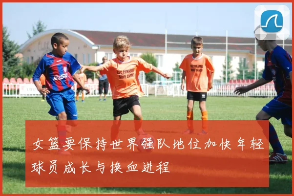 女篮要保持世界强队地位加快年轻球员成长与换血进程