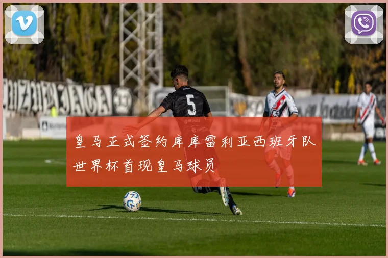 皇马正式签约库库雷利亚西班牙队世界杯首现皇马球员