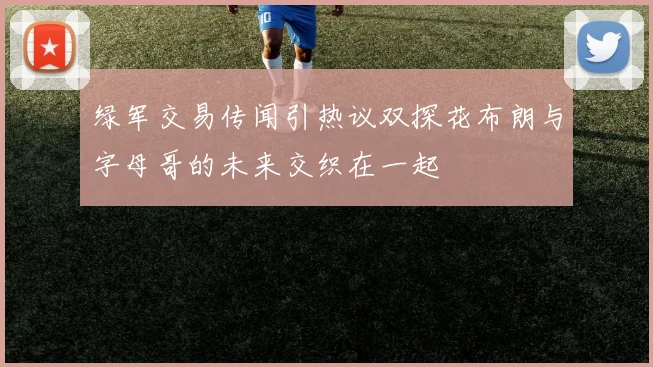 绿军交易传闻引热议双探花布朗与字母哥的未来交织在一起