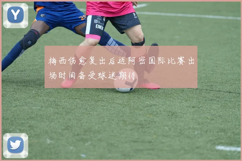 梅西伤愈复出后迈阿密国际比赛出场时间备受球迷期待